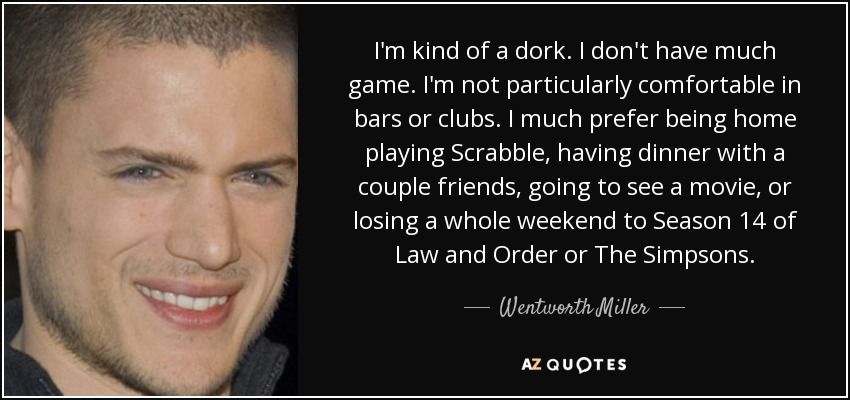 I'm kind of a dork. I don't have much game. I'm not particularly comfortable in bars or clubs. I much prefer being home playing Scrabble, having dinner with a couple friends, going to see a movie, or losing a whole weekend to Season 14 of Law and Order or The Simpsons. - Wentworth Miller