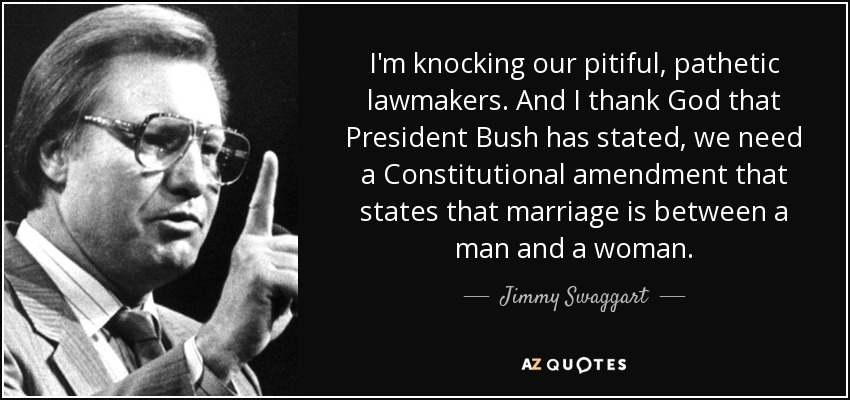 I'm knocking our pitiful, pathetic lawmakers. And I thank God that President Bush has stated, we need a Constitutional amendment that states that marriage is between a man and a woman. - Jimmy Swaggart