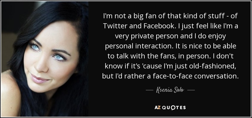 I'm not a big fan of that kind of stuff - of Twitter and Facebook. I just feel like I'm a very private person and I do enjoy personal interaction. It is nice to be able to talk with the fans, in person. I don't know if it's 'cause I'm just old-fashioned, but I'd rather a face-to-face conversation. - Ksenia Solo