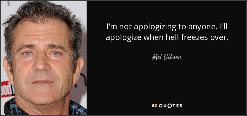 I'm not apologizing to anyone. I'll apologize when hell freezes over. - Mel Gibson