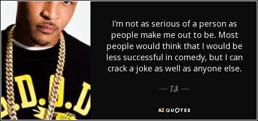 I'm not as serious of a person as people make me out to be. Most people would think that I would be less successful in comedy, but I can crack a joke as well as anyone else. - T.I.