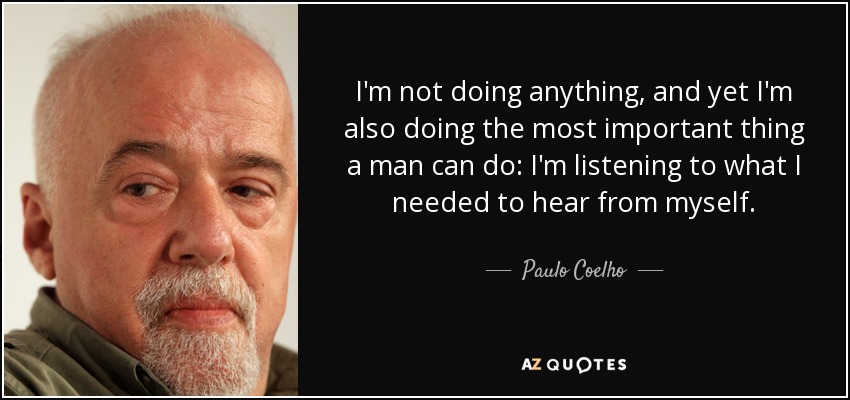 I'm not doing anything, and yet I'm also doing the most important thing a man can do: I'm listening to what I needed to hear from myself. - Paulo Coelho