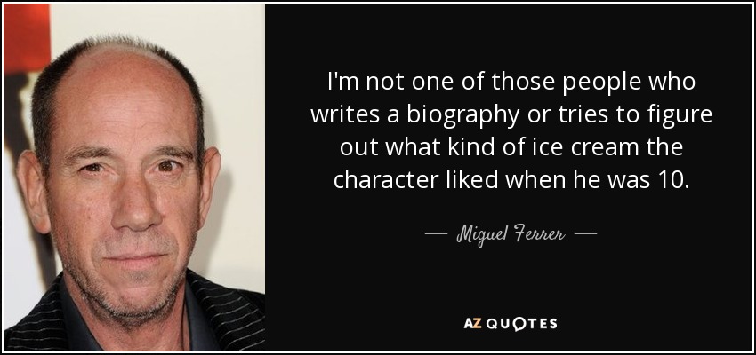 I'm not one of those people who writes a biography or tries to figure out what kind of ice cream the character liked when he was 10. - Miguel Ferrer