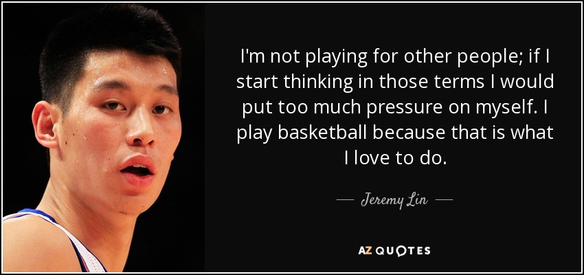 I'm not playing for other people; if I start thinking in those terms I would put too much pressure on myself. I play basketball because that is what I love to do. - Jeremy Lin