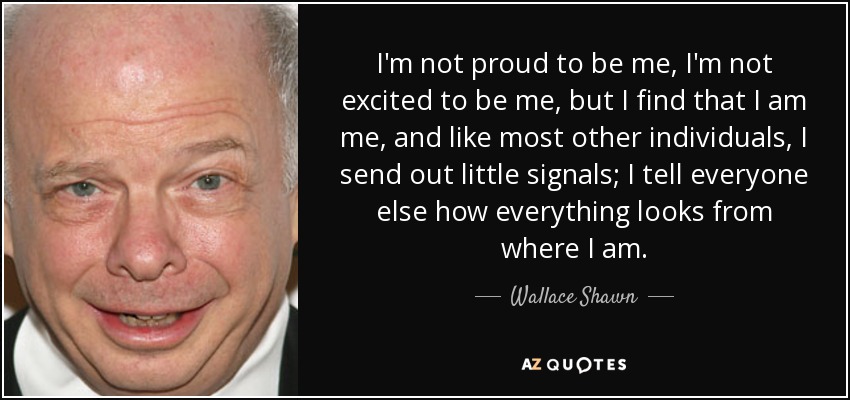 I'm not proud to be me, I'm not excited to be me, but I find that I am me, and like most other individuals, I send out little signals; I tell everyone else how everything looks from where I am. - Wallace Shawn