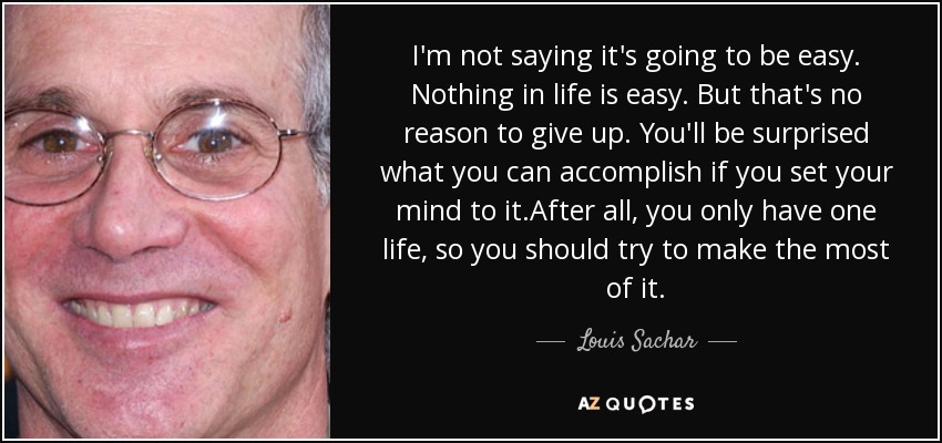 I'm not saying it's going to be easy. Nothing in life is easy. But that's no reason to give up. You'll be surprised what you can accomplish if you set your mind to it.After all, you only have one life, so you should try to make the most of it. - Louis Sachar