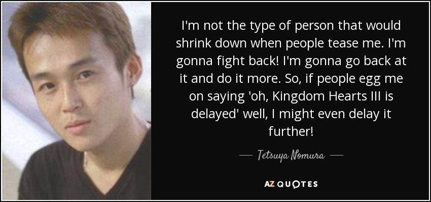I'm not the type of person that would shrink down when people tease me. I'm gonna fight back! I'm gonna go back at it and do it more. So, if people egg me on saying 'oh, Kingdom Hearts III is delayed' well, I might even delay it further! - Tetsuya Nomura