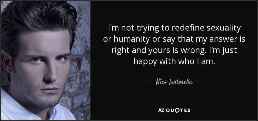 I'm not trying to redefine sexuality or humanity or say that my answer is right and yours is wrong. I'm just happy with who I am. - Nico Tortorella