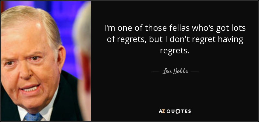I'm one of those fellas who's got lots of regrets, but I don't regret having regrets. - Lou Dobbs