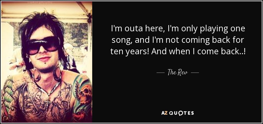 I'm outa here, I'm only playing one song, and I'm not coming back for ten years! And when I come back..! - The Rev