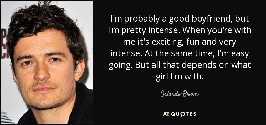 I'm probably a good boyfriend, but I'm pretty intense. When you're with me it's exciting, fun and very intense. At the same time, I'm easy going. But all that depends on what girl I'm with. - Orlando Bloom