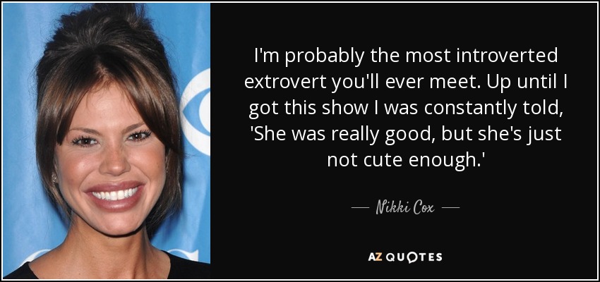 I'm probably the most introverted extrovert you'll ever meet. Up until I got this show I was constantly told, 'She was really good, but she's just not cute enough.' - Nikki Cox