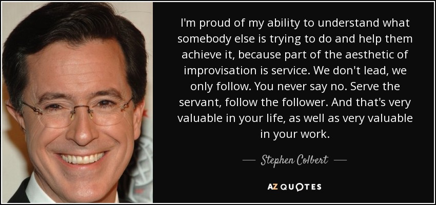 I'm proud of my ability to understand what somebody else is trying to do and help them achieve it, because part of the aesthetic of improvisation is service. We don't lead, we only follow. You never say no. Serve the servant, follow the follower. And that's very valuable in your life, as well as very valuable in your work. - Stephen Colbert