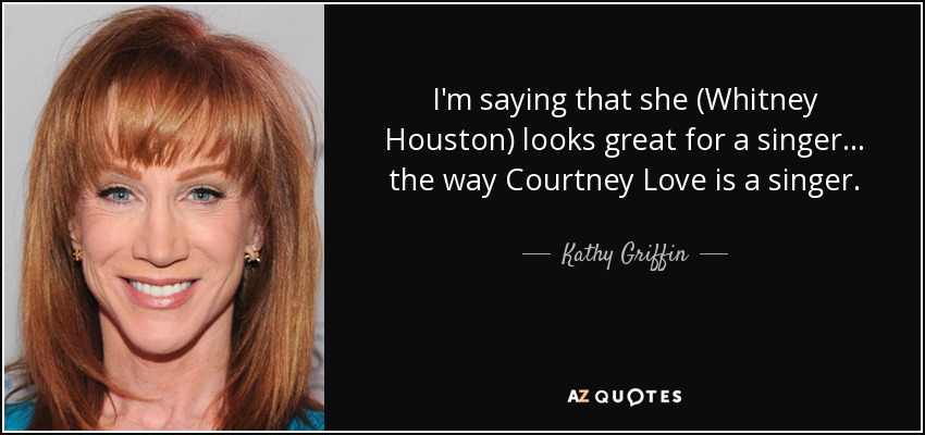 I'm saying that she (Whitney Houston) looks great for a singer... the way Courtney Love is a singer. - Kathy Griffin