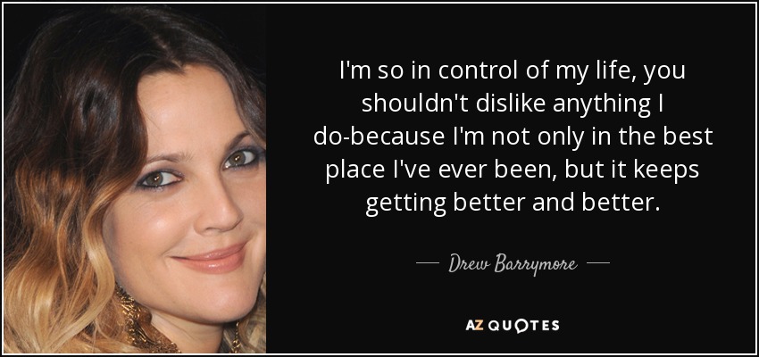 I'm so in control of my life, you shouldn't dislike anything I do-because I'm not only in the best place I've ever been, but it keeps getting better and better. - Drew Barrymore