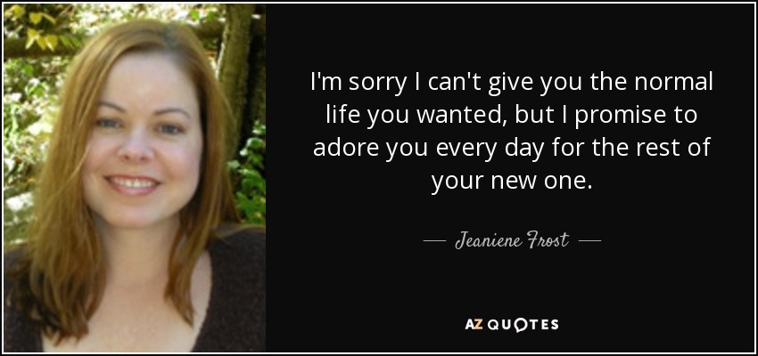 I'm sorry I can't give you the normal life you wanted, but I promise to adore you every day for the rest of your new one. - Jeaniene Frost