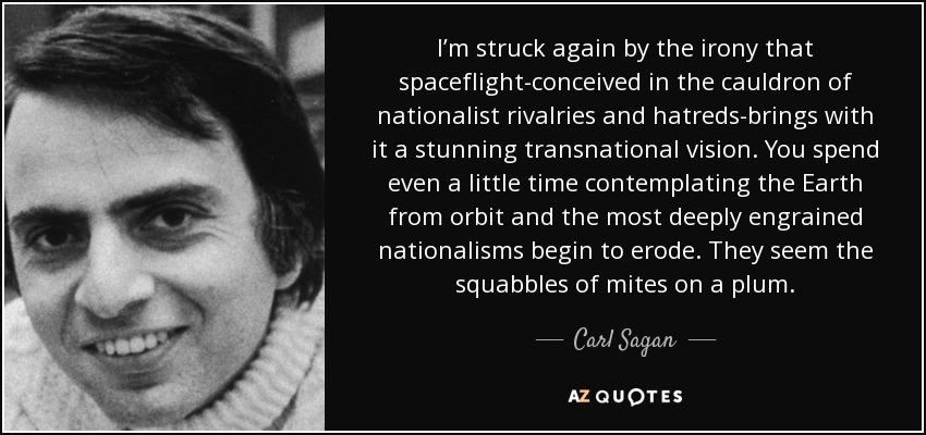I’m struck again by the irony that spaceflight-conceived in the cauldron of nationalist rivalries and hatreds-brings with it a stunning transnational vision. You spend even a little time contemplating the Earth from orbit and the most deeply engrained nationalisms begin to erode. They seem the squabbles of mites on a plum. - Carl Sagan