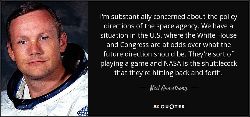 I'm substantially concerned about the policy directions of the space agency. We have a situation in the U.S. where the White House and Congress are at odds over what the future direction should be. They're sort of playing a game and NASA is the shuttlecock that they're hitting back and forth. - Neil Armstrong