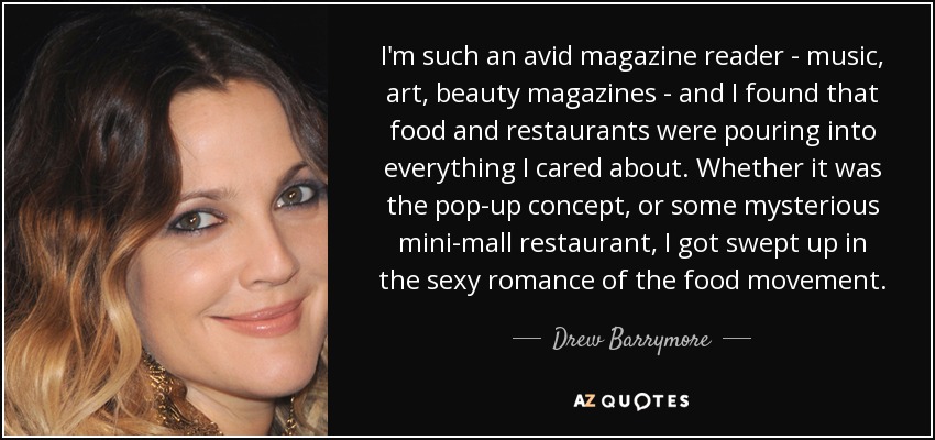 I'm such an avid magazine reader - music, art, beauty magazines - and I found that food and restaurants were pouring into everything I cared about. Whether it was the pop-up concept, or some mysterious mini-mall restaurant, I got swept up in the sexy romance of the food movement. - Drew Barrymore