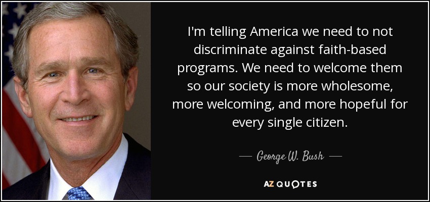I'm telling America we need to not discriminate against faith-based programs. We need to welcome them so our society is more wholesome, more welcoming, and more hopeful for every single citizen. - George W. Bush