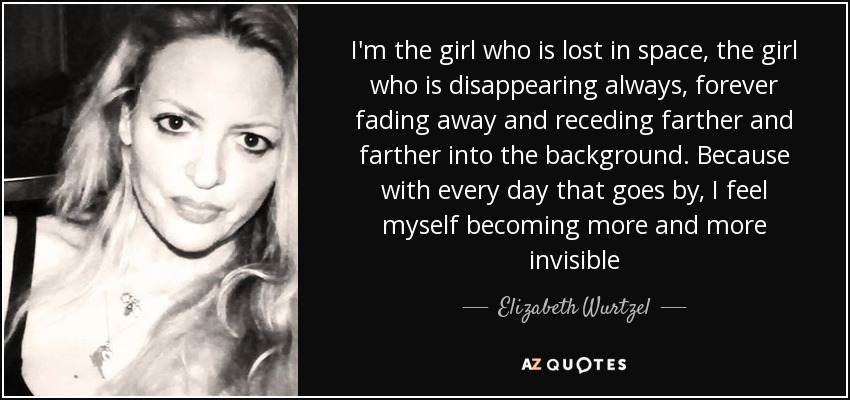 I'm the girl who is lost in space, the girl who is disappearing always, forever fading away and receding farther and farther into the background. Because with every day that goes by, I feel myself becoming more and more invisible - Elizabeth Wurtzel