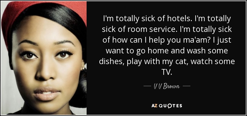 I'm totally sick of hotels. I'm totally sick of room service. I'm totally sick of how can I help you ma'am? I just want to go home and wash some dishes, play with my cat, watch some TV. - V V Brown