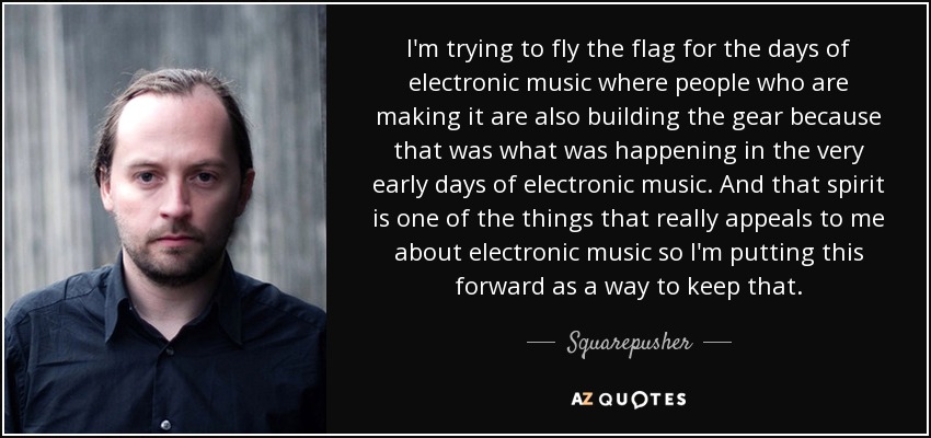 I'm trying to fly the flag for the days of electronic music where people who are making it are also building the gear because that was what was happening in the very early days of electronic music. And that spirit is one of the things that really appeals to me about electronic music so I'm putting this forward as a way to keep that. - Squarepusher