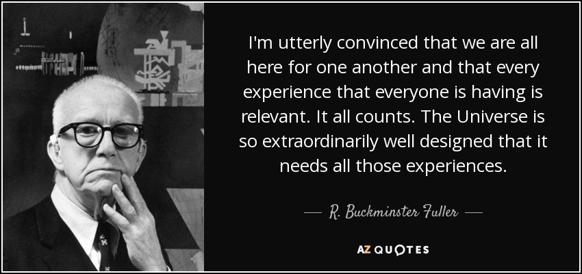 Estoy totalmente convencido de que todos estamos aquí por los demás y que cada experiencia que cada uno está teniendo es relevante. Todo cuenta. El Universo está tan extraordinariamente bien diseñado que necesita todas esas experiencias. - R. Buckminster Fuller