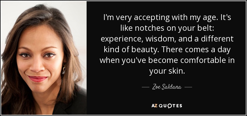 I'm very accepting with my age. It's like notches on your belt: experience, wisdom, and a different kind of beauty. There comes a day when you've become comfortable in your skin. - Zoe Saldana