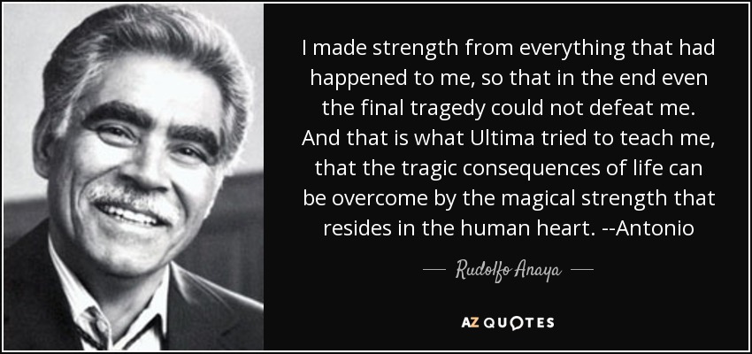 I made strength from everything that had happened to me, so that in the end even the final tragedy could not defeat me. And that is what Ultima tried to teach me, that the tragic consequences of life can be overcome by the magical strength that resides in the human heart. --Antonio - Rudolfo Anaya