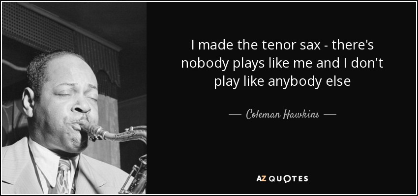 I made the tenor sax - there's nobody plays like me and I don't play like anybody else - Coleman Hawkins
