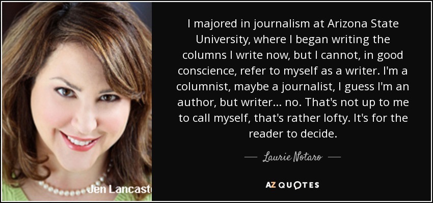 I majored in journalism at Arizona State University, where I began writing the columns I write now, but I cannot, in good conscience, refer to myself as a writer. I'm a columnist, maybe a journalist, I guess I'm an author, but writer... no. That's not up to me to call myself, that's rather lofty. It's for the reader to decide. - Laurie Notaro