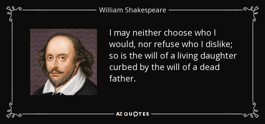 I may neither choose who I would, nor refuse who I dislike; so is the will of a living daughter curbed by the will of a dead father. - William Shakespeare
