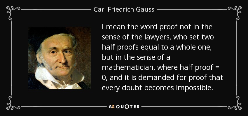 I mean the word proof not in the sense of the lawyers, who set two half proofs equal to a whole one, but in the sense of a mathematician, where half proof = 0, and it is demanded for proof that every doubt becomes impossible. - Carl Friedrich Gauss