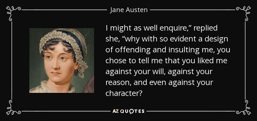 I might as well enquire,” replied she, “why with so evident a design of offending and insulting me, you chose to tell me that you liked me against your will, against your reason, and even against your character? - Jane Austen