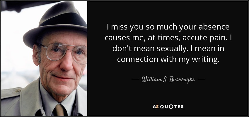 I miss you so much your absence causes me, at times, accute pain. I don't mean sexually. I mean in connection with my writing. - William S. Burroughs