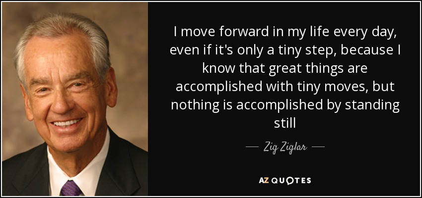 Avanzo en mi vida cada día, aunque sólo sea un pequeño paso, porque sé que las grandes cosas se consiguen con pequeños movimientos, pero no se consigue nada quedándose quieto -. Zig Ziglar