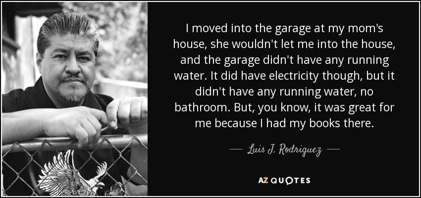 I moved into the garage at my mom's house, she wouldn't let me into the house, and the garage didn't have any running water. It did have electricity though, but it didn't have any running water, no bathroom. But, you know, it was great for me because I had my books there. - Luis J. Rodriguez