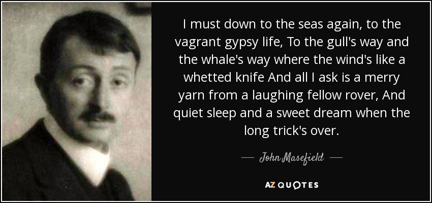 I must down to the seas again, to the vagrant gypsy life, To the gull's way and the whale's way where the wind's like a whetted knife And all I ask is a merry yarn from a laughing fellow rover, And quiet sleep and a sweet dream when the long trick's over. - John Masefield