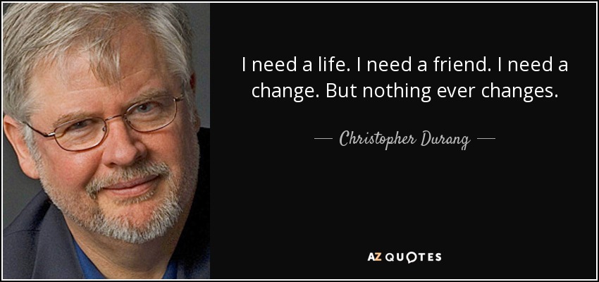 I need a life. I need a friend. I need a change. But nothing ever changes. - Christopher Durang