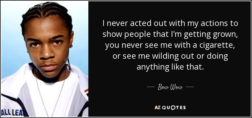 I never acted out with my actions to show people that I'm getting grown, you never see me with a cigarette, or see me wilding out or doing anything like that. - Bow Wow