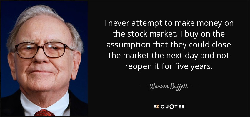 I never attempt to make money on the stock market. I buy on the assumption that they could close the market the next day and not reopen it for five years. - Warren Buffett