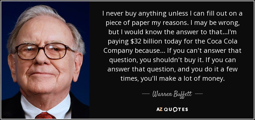 I never buy anything unless I can fill out on a piece of paper my reasons. I may be wrong, but I would know the answer to that ...I'm paying $32 billion today for the Coca Cola Company because... If you can't answer that question, you shouldn't buy it. If you can answer that question, and you do it a few times, you'll make a lot of money. - Warren Buffett