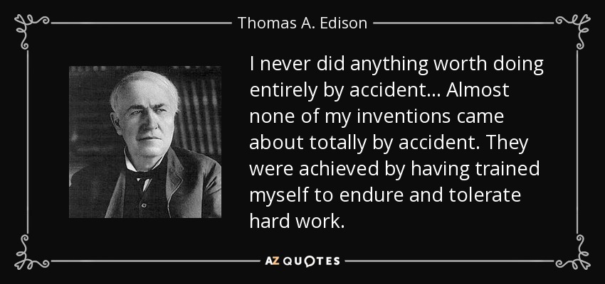 I never did anything worth doing entirely by accident. . . Almost none of my inventions came about totally by accident. They were achieved by having trained myself to endure and tolerate hard work. - Thomas A. Edison