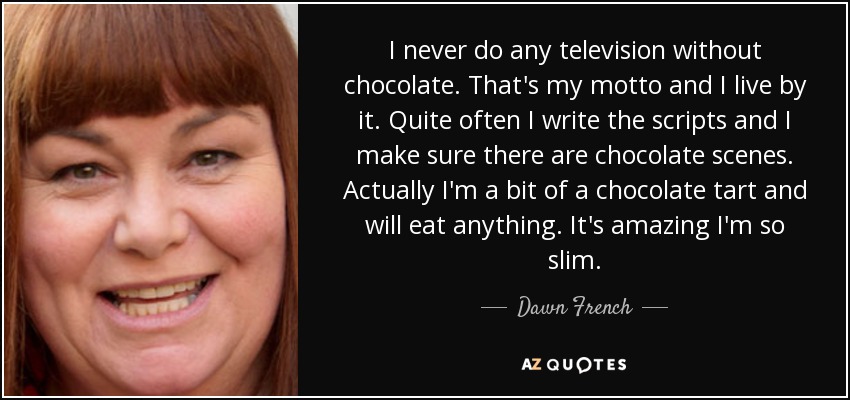 I never do any television without chocolate. That's my motto and I live by it. Quite often I write the scripts and I make sure there are chocolate scenes. Actually I'm a bit of a chocolate tart and will eat anything. It's amazing I'm so slim. - Dawn French