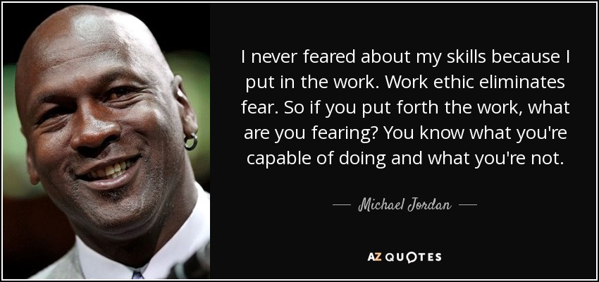 Nunca tuve miedo acerca de mis habilidades porque yo puse en el trabajo. La etica del trabajo elimina el miedo. Así que si te esfuerzas, ¿a qué le temes? Sabes lo que eres capaz de hacer y lo que no. - Michael Jordan