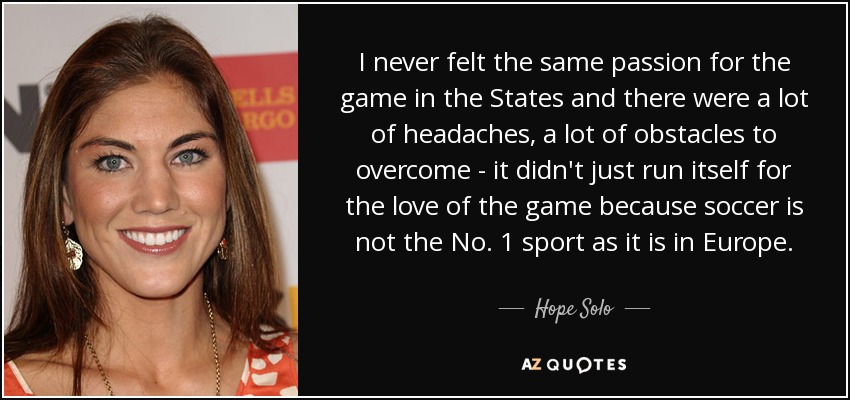 I never felt the same passion for the game in the States and there were a lot of headaches, a lot of obstacles to overcome - it didn't just run itself for the love of the game because soccer is not the No. 1 sport as it is in Europe. - Hope Solo