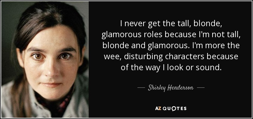 I never get the tall, blonde, glamorous roles because I'm not tall, blonde and glamorous. I'm more the wee, disturbing characters because of the way I look or sound. - Shirley Henderson
