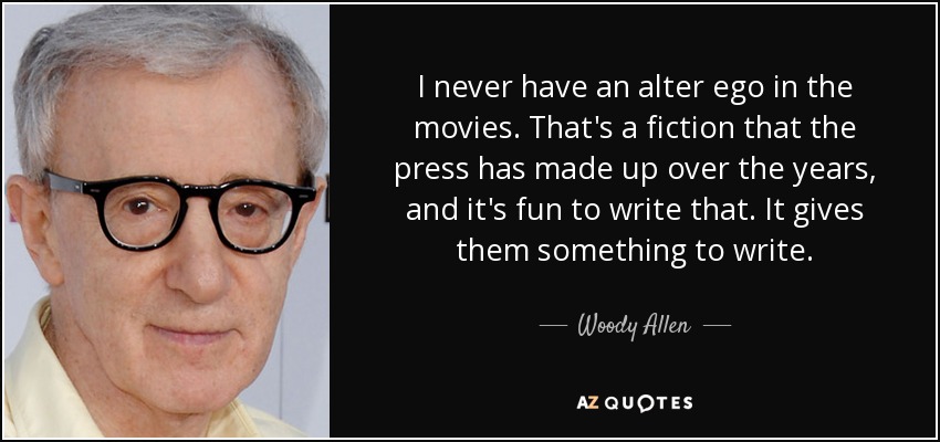 I never have an alter ego in the movies. That's a fiction that the press has made up over the years, and it's fun to write that. It gives them something to write. - Woody Allen