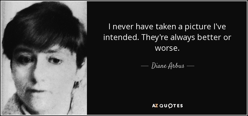 I never have taken a picture I've intended. They're always better or worse. - Diane Arbus